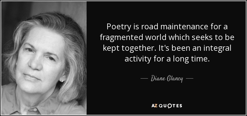 Poetry is road maintenance for a fragmented world which seeks to be kept together. It's been an integral activity for a long time. - Diane Glancy