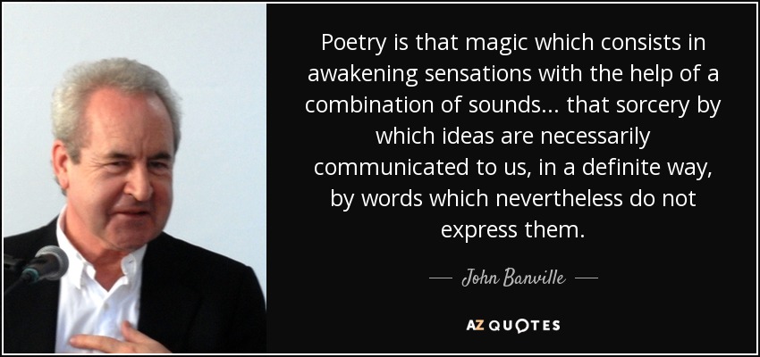 Poetry is that magic which consists in awakening sensations with the help of a combination of sounds ... that sorcery by which ideas are necessarily communicated to us, in a definite way, by words which nevertheless do not express them. - John Banville