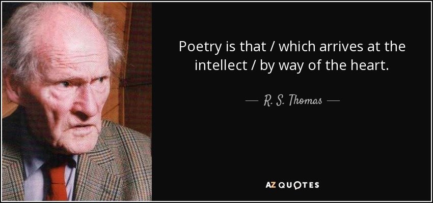 Poetry is that / which arrives at the intellect / by way of the heart. - R. S. Thomas
