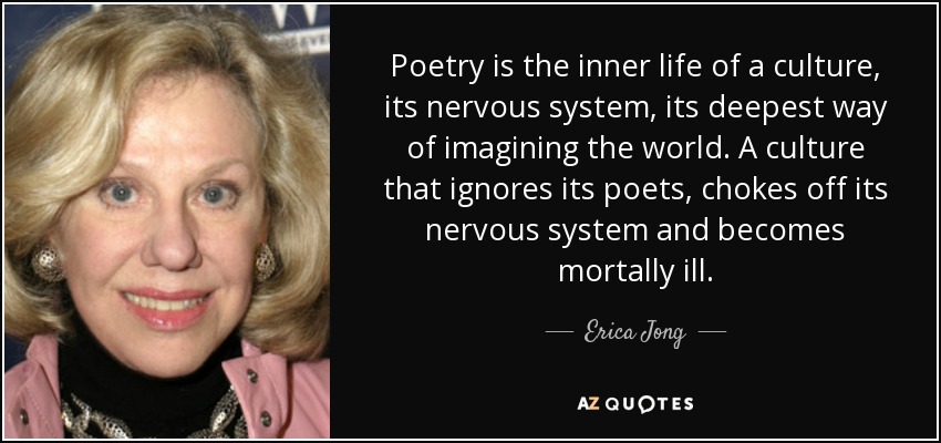 Poetry is the inner life of a culture, its nervous system, its deepest way of imagining the world. A culture that ignores its poets, chokes off its nervous system and becomes mortally ill. - Erica Jong