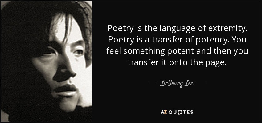 Poetry is the language of extremity. Poetry is a transfer of potency. You feel something potent and then you transfer it onto the page. - Li-Young Lee