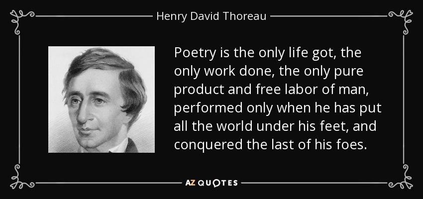 Poetry is the only life got, the only work done, the only pure product and free labor of man, performed only when he has put all the world under his feet, and conquered the last of his foes. - Henry David Thoreau