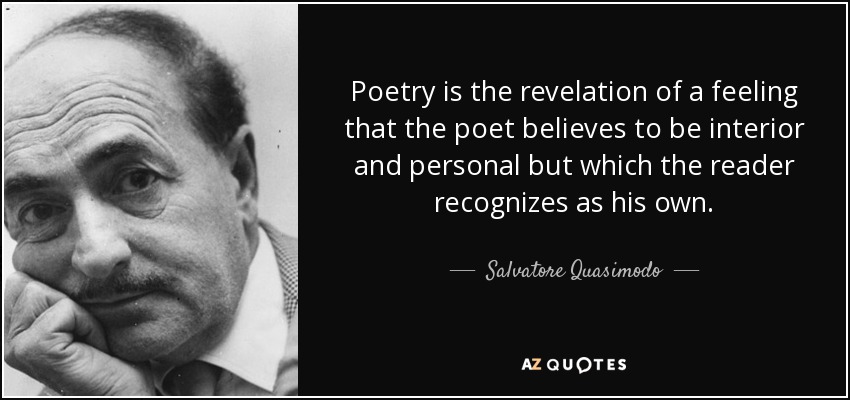 Poetry is the revelation of a feeling that the poet believes to be interior and personal but which the reader recognizes as his own. - Salvatore Quasimodo