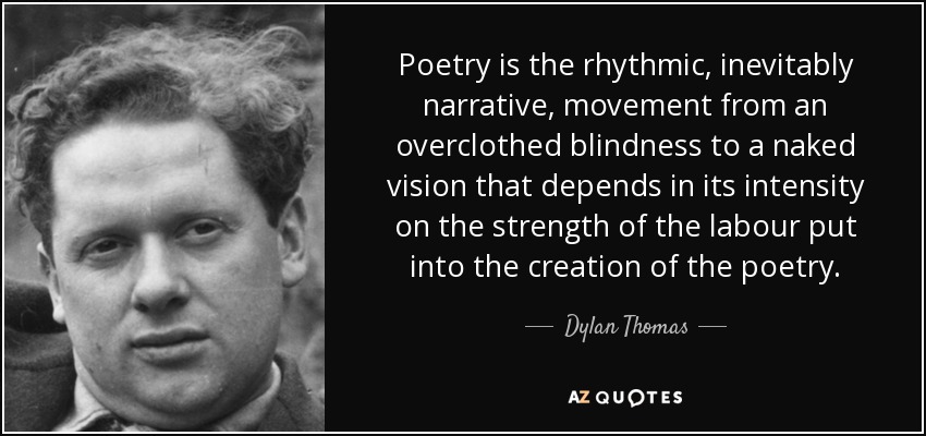 Poetry is the rhythmic, inevitably narrative, movement from an overclothed blindness to a naked vision that depends in its intensity on the strength of the labour put into the creation of the poetry. - Dylan Thomas