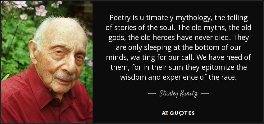 Poetry is ultimately mythology, the telling of stories of the soul. The old myths, the old gods, the old heroes have never died. They are only sleeping at the bottom of our minds, waiting for our call. We have need of them, for in their sum they epitomize the wisdom and experience of the race. - Stanley Kunitz