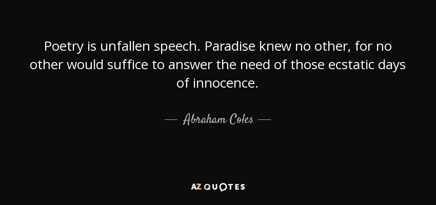 Poetry is unfallen speech. Paradise knew no other, for no other would suffice to answer the need of those ecstatic days of innocence. - Abraham Coles