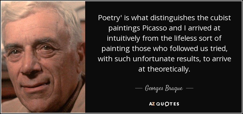 Poetry' is what distinguishes the cubist paintings Picasso and I arrived at intuitively from the lifeless sort of painting those who followed us tried, with such unfortunate results, to arrive at theoretically. - Georges Braque