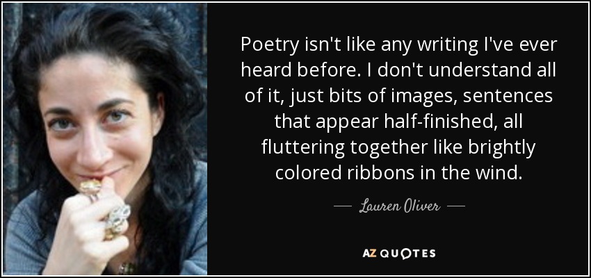 Poetry isn't like any writing I've ever heard before. I don't understand all of it, just bits of images, sentences that appear half-finished, all fluttering together like brightly colored ribbons in the wind. - Lauren Oliver