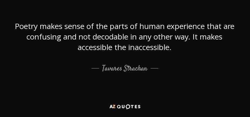 Poetry makes sense of the parts of human experience that are confusing and not decodable in any other way. It makes accessible the inaccessible. - Tavares Strachan