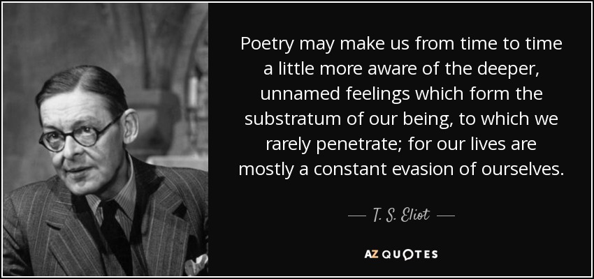Poetry may make us from time to time a little more aware of the deeper, unnamed feelings which form the substratum of our being, to which we rarely penetrate; for our lives are mostly a constant evasion of ourselves. - T. S. Eliot