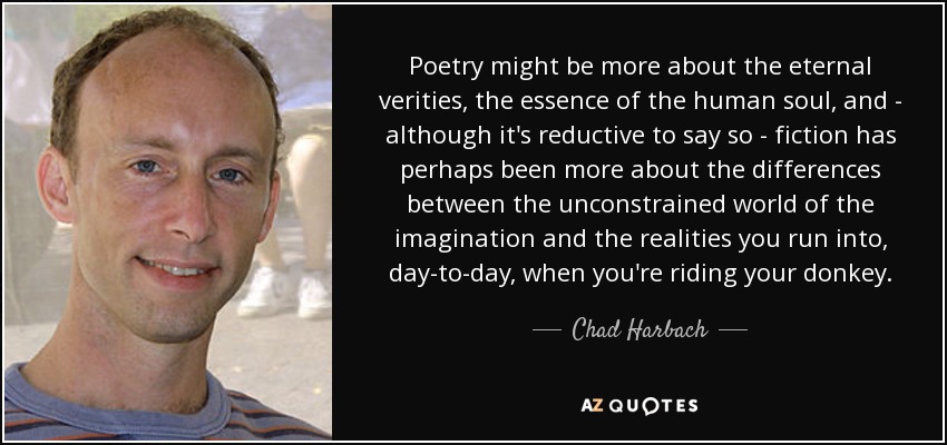 Poetry might be more about the eternal verities, the essence of the human soul, and - although it's reductive to say so - fiction has perhaps been more about the differences between the unconstrained world of the imagination and the realities you run into, day-to-day, when you're riding your donkey. - Chad Harbach