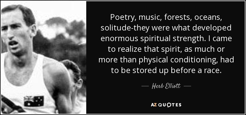 Poetry, music, forests, oceans, solitude-they were what developed enormous spiritual strength. I came to realize that spirit, as much or more than physical conditioning, had to be stored up before a race. - Herb Elliott