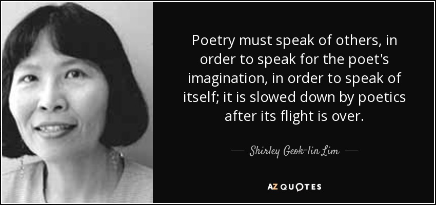 Poetry must speak of others, in order to speak for the poet's imagination, in order to speak of itself; it is slowed down by poetics after its flight is over. - Shirley Geok-lin Lim