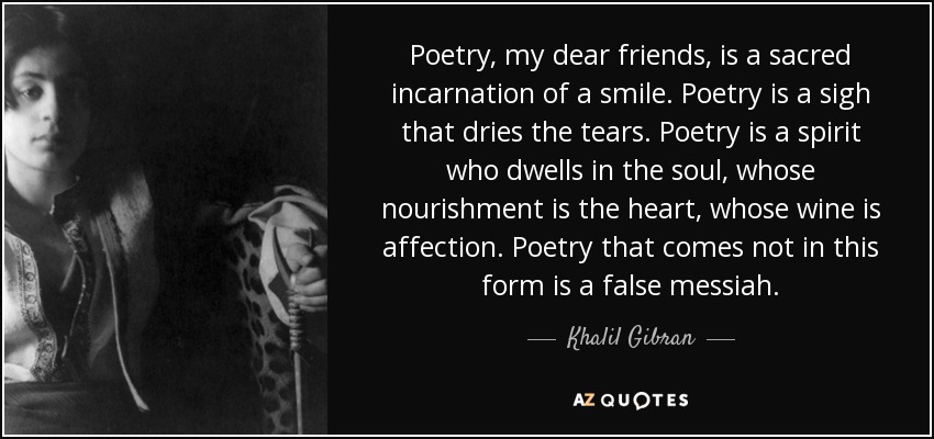 Poetry, my dear friends, is a sacred incarnation of a smile. Poetry is a sigh that dries the tears. Poetry is a spirit who dwells in the soul, whose nourishment is the heart, whose wine is affection. Poetry that comes not in this form is a false messiah. - Khalil Gibran