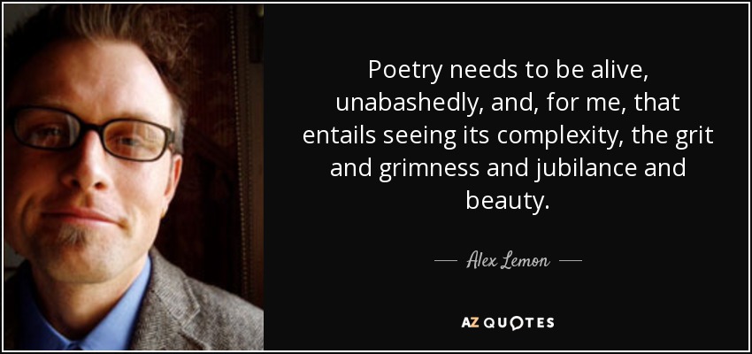 Poetry needs to be alive, unabashedly, and, for me, that entails seeing its complexity, the grit and grimness and jubilance and beauty. - Alex Lemon