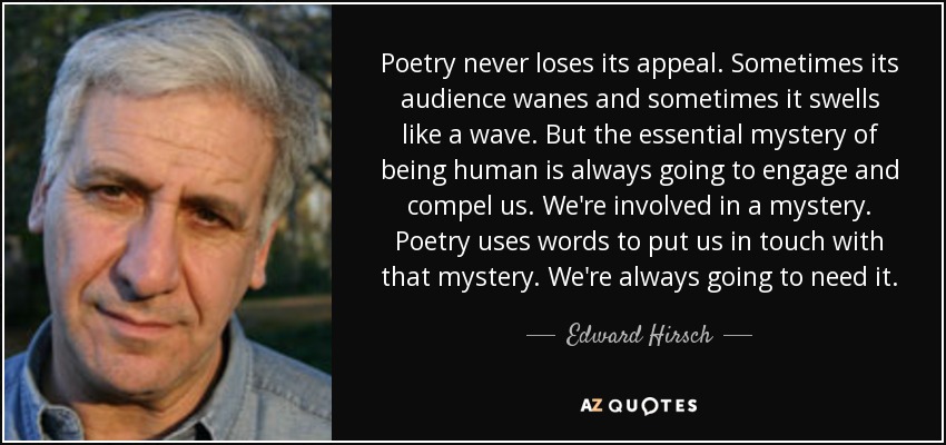 Poetry never loses its appeal. Sometimes its audience wanes and sometimes it swells like a wave. But the essential mystery of being human is always going to engage and compel us. We're involved in a mystery. Poetry uses words to put us in touch with that mystery. We're always going to need it. - Edward Hirsch