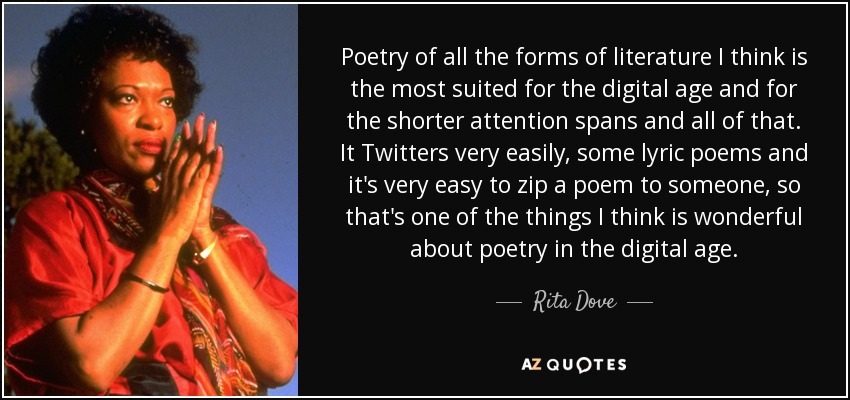 Poetry of all the forms of literature I think is the most suited for the digital age and for the shorter attention spans and all of that. It Twitters very easily, some lyric poems and it's very easy to zip a poem to someone, so that's one of the things I think is wonderful about poetry in the digital age. - Rita Dove