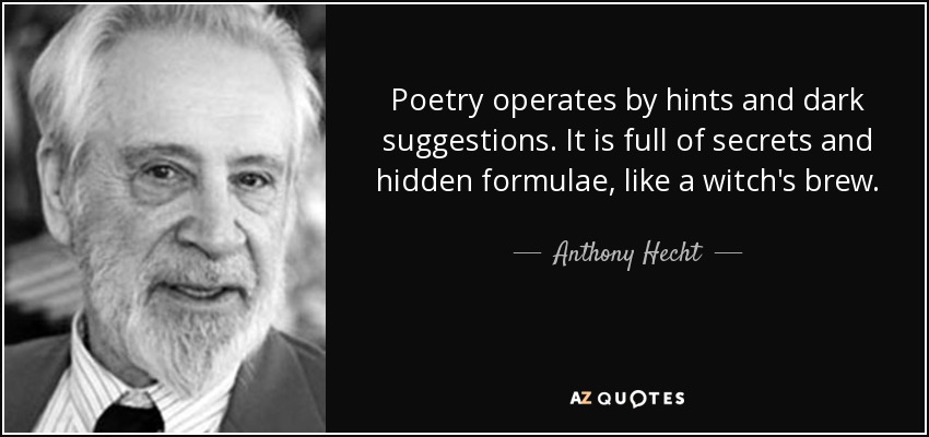 Poetry operates by hints and dark suggestions. It is full of secrets and hidden formulae, like a witch's brew. - Anthony Hecht