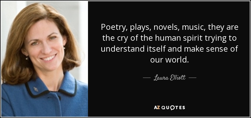 Poetry, plays, novels, music, they are the cry of the human spirit trying to understand itself and make sense of our world. - Laura Elliott