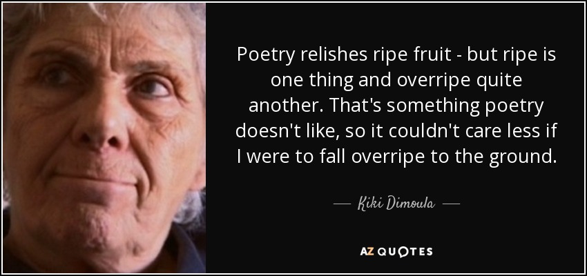 Poetry relishes ripe fruit - but ripe is one thing and overripe quite another. That's something poetry doesn't like, so it couldn't care less if I were to fall overripe to the ground. - Kiki Dimoula