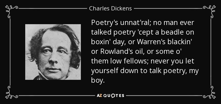 Poetry's unnat'ral; no man ever talked poetry 'cept a beadle on boxin' day, or Warren's blackin' or Rowland's oil, or some o' them low fellows; never you let yourself down to talk poetry, my boy. - Charles Dickens