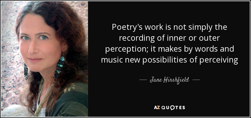 Poetry's work is not simply the recording of inner or outer perception; it makes by words and music new possibilities of perceiving - Jane Hirshfield