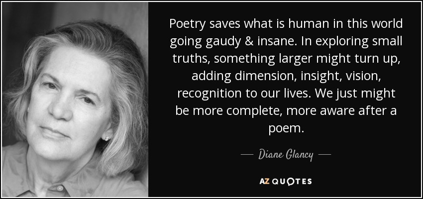 Poetry saves what is human in this world going gaudy & insane. In exploring small truths, something larger might turn up, adding dimension, insight, vision, recognition to our lives. We just might be more complete, more aware after a poem. - Diane Glancy