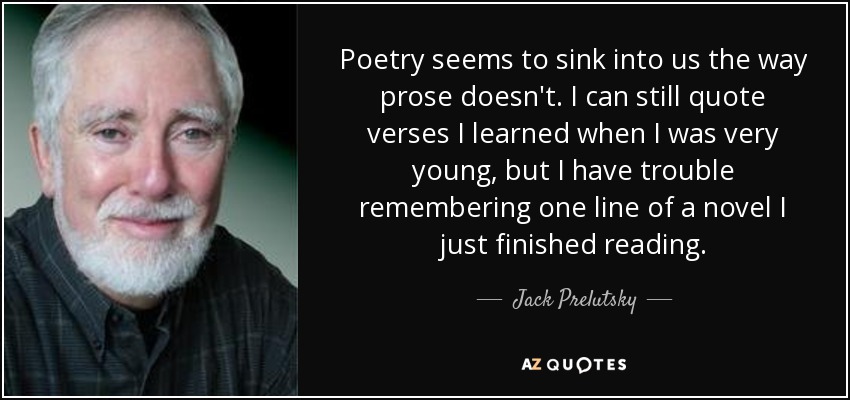 Poetry seems to sink into us the way prose doesn't. I can still quote verses I learned when I was very young, but I have trouble remembering one line of a novel I just finished reading. - Jack Prelutsky