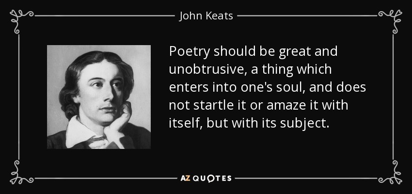 Poetry should be great and unobtrusive, a thing which enters into one's soul, and does not startle it or amaze it with itself, but with its subject. - John Keats