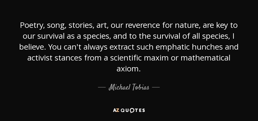 Poetry, song, stories, art, our reverence for nature, are key to our survival as a species, and to the survival of all species, I believe. You can't always extract such emphatic hunches and activist stances from a scientific maxim or mathematical axiom. - Michael Tobias