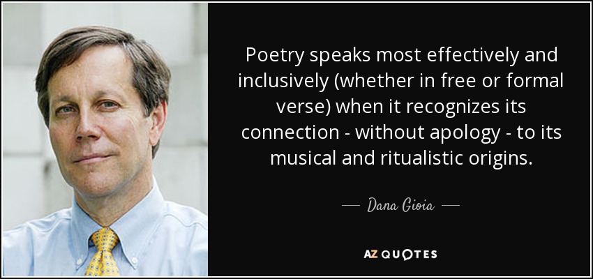 Poetry speaks most effectively and inclusively (whether in free or formal verse) when it recognizes its connection - without apology - to its musical and ritualistic origins. - Dana Gioia