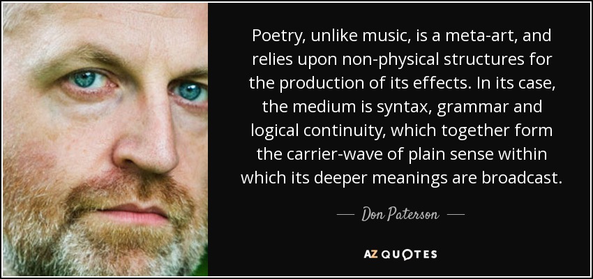 Poetry, unlike music, is a meta-art, and relies upon non-physical structures for the production of its effects. In its case, the medium is syntax, grammar and logical continuity, which together form the carrier-wave of plain sense within which its deeper meanings are broadcast. - Don Paterson