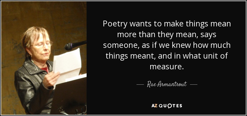 Poetry wants to make things mean more than they mean, says someone, as if we knew how much things meant, and in what unit of measure. - Rae Armantrout