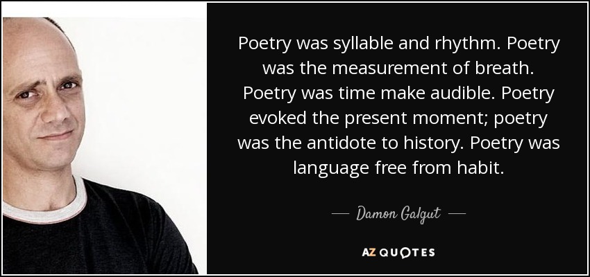 Poetry was syllable and rhythm. Poetry was the measurement of breath. Poetry was time make audible. Poetry evoked the present moment; poetry was the antidote to history. Poetry was language free from habit. - Damon Galgut