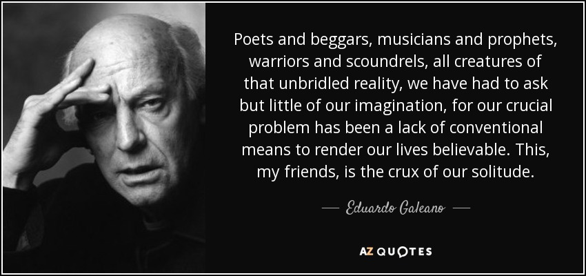 Poets and beggars, musicians and prophets, warriors and scoundrels, all creatures of that unbridled reality, we have had to ask but little of our imagination, for our crucial problem has been a lack of conventional means to render our lives believable. This, my friends, is the crux of our solitude. - Eduardo Galeano