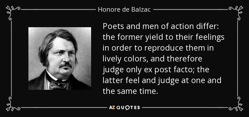 Poets and men of action differ: the former yield to their feelings in order to reproduce them in lively colors, and therefore judge only ex post facto; the latter feel and judge at one and the same time. - Honore de Balzac