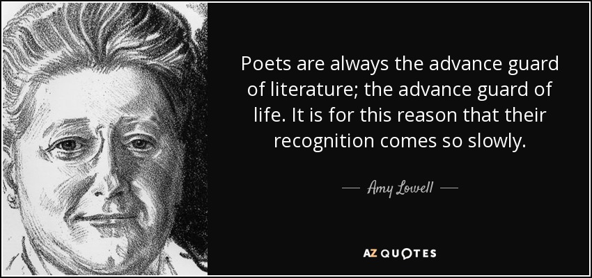 Poets are always the advance guard of literature; the advance guard of life. It is for this reason that their recognition comes so slowly. - Amy Lowell