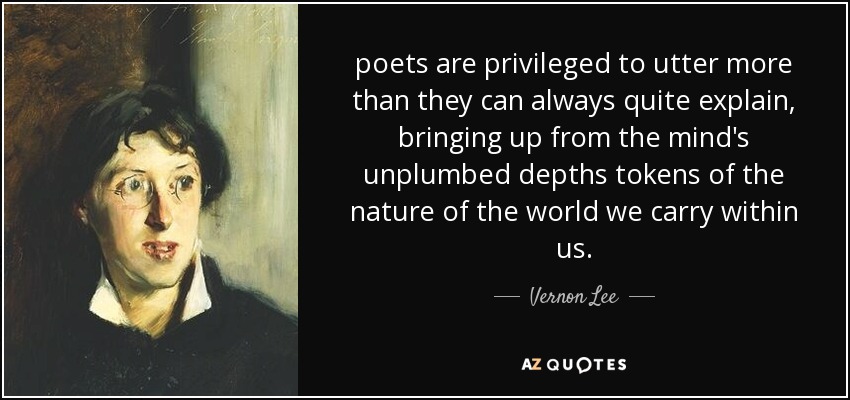 poets are privileged to utter more than they can always quite explain, bringing up from the mind's unplumbed depths tokens of the nature of the world we carry within us. - Vernon Lee