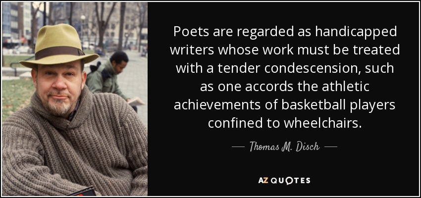 Poets are regarded as handicapped writers whose work must be treated with a tender condescension, such as one accords the athletic achievements of basketball players confined to wheelchairs. - Thomas M. Disch