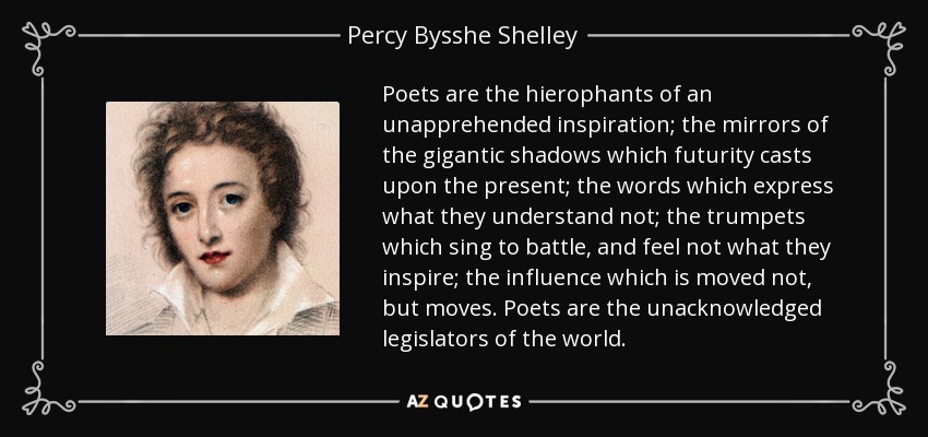 Poets are the hierophants of an unapprehended inspiration; the mirrors of the gigantic shadows which futurity casts upon the present; the words which express what they understand not; the trumpets which sing to battle, and feel not what they inspire; the influence which is moved not, but moves. Poets are the unacknowledged legislators of the world. - Percy Bysshe Shelley