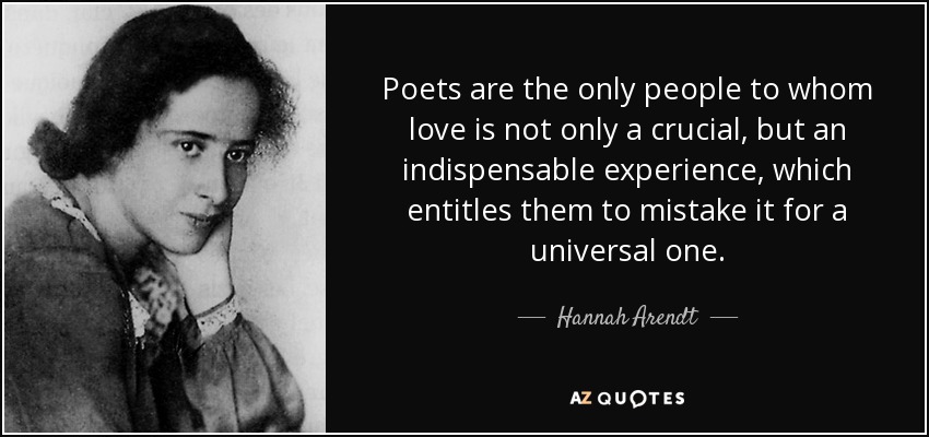 Poets are the only people to whom love is not only a crucial, but an indispensable experience, which entitles them to mistake it for a universal one. - Hannah Arendt