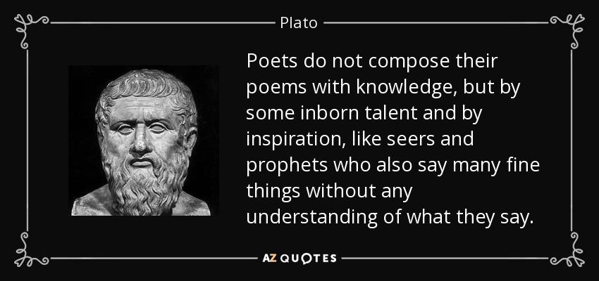 Poets do not compose their poems with knowledge, but by some inborn talent and by inspiration, like seers and prophets who also say many fine things without any understanding of what they say. - Plato