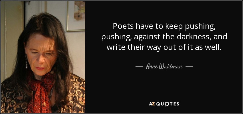 Poets have to keep pushing, pushing, against the darkness, and write their way out of it as well. - Anne Waldman