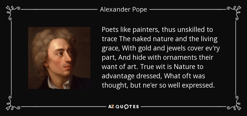 Poets like painters, thus unskilled to trace The naked nature and the living grace, With gold and jewels cover ev'ry part, And hide with ornaments their want of art. True wit is Nature to advantage dressed, What oft was thought, but ne'er so well expressed. - Alexander Pope