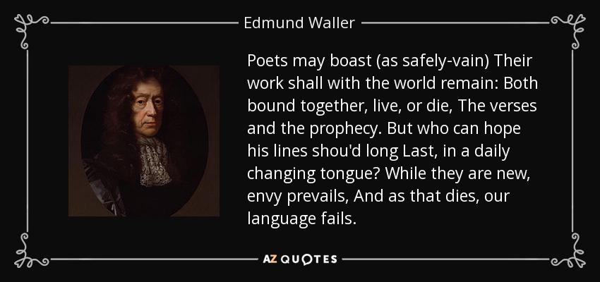Poets may boast (as safely-vain) Their work shall with the world remain: Both bound together, live, or die, The verses and the prophecy. But who can hope his lines shou'd long Last, in a daily changing tongue? While they are new, envy prevails, And as that dies, our language fails. - Edmund Waller