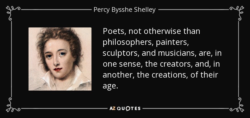 Poets, not otherwise than philosophers, painters, sculptors, and musicians, are, in one sense, the creators, and, in another, the creations, of their age. - Percy Bysshe Shelley