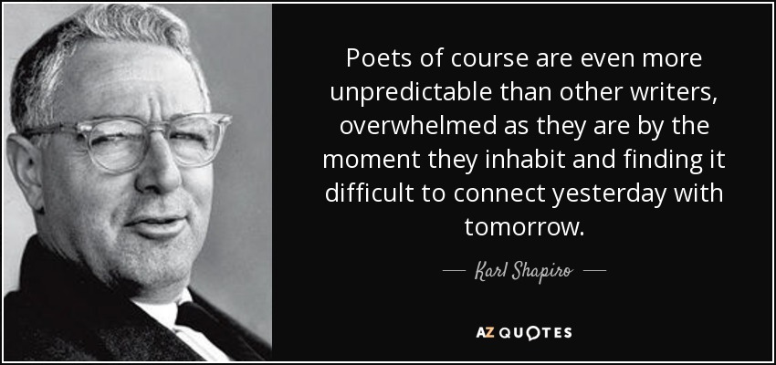 Poets of course are even more unpredictable than other writers, overwhelmed as they are by the moment they inhabit and finding it difficult to connect yesterday with tomorrow. - Karl Shapiro