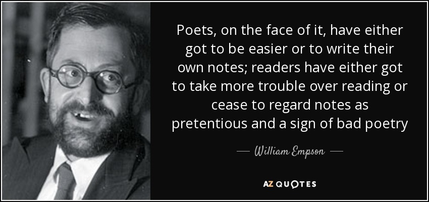 Poets, on the face of it, have either got to be easier or to write their own notes; readers have either got to take more trouble over reading or cease to regard notes as pretentious and a sign of bad poetry - William Empson