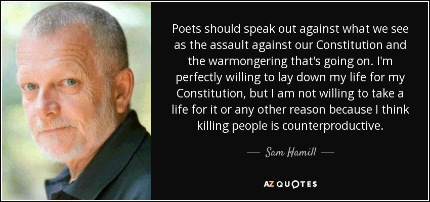 Poets should speak out against what we see as the assault against our Constitution and the warmongering that's going on. I'm perfectly willing to lay down my life for my Constitution, but I am not willing to take a life for it or any other reason because I think killing people is counterproductive. - Sam Hamill
