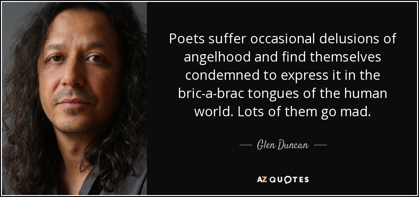 Poets suffer occasional delusions of angelhood and find themselves condemned to express it in the bric-a-brac tongues of the human world. Lots of them go mad. - Glen Duncan